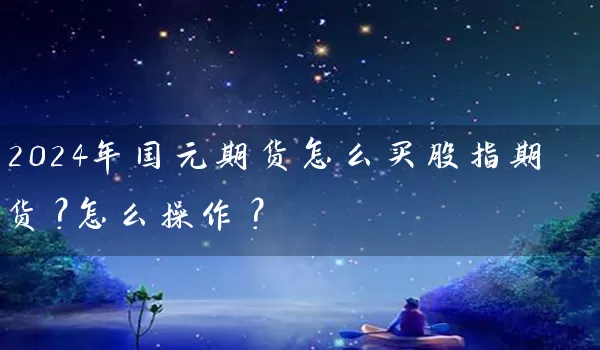 2024年国元期货怎么买股指期货？怎么操作？_https://www.wushaosheng.com_期货直播间_第1张