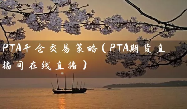 PTA平仓交易策略（PTA期货直播间在线直播）_https://www.wushaosheng.com_豆粕期货_第1张