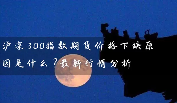 沪深300指数期货价格下跌原因是什么？最新行情分析_https://www.wushaosheng.com_期货开户_第1张