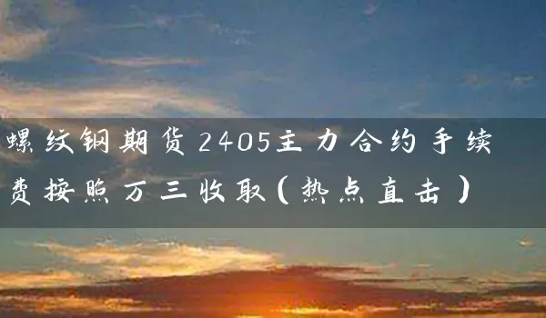 螺纹钢期货2405主力合约手续费按照万三收取（热点直击）_https://www.wushaosheng.com_期货开户_第1张