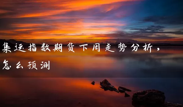 集运指数期货下周走势分析，怎么预测_https://www.wushaosheng.com_期货直播间_第1张