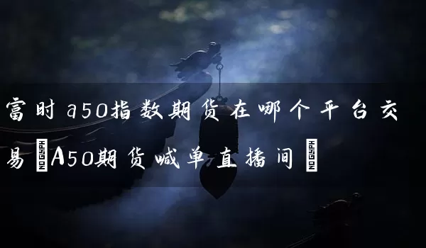 富时a50指数期货在哪个平台交易(A50期货喊单直播间)_https://www.wushaosheng.com_生猪期货_第1张