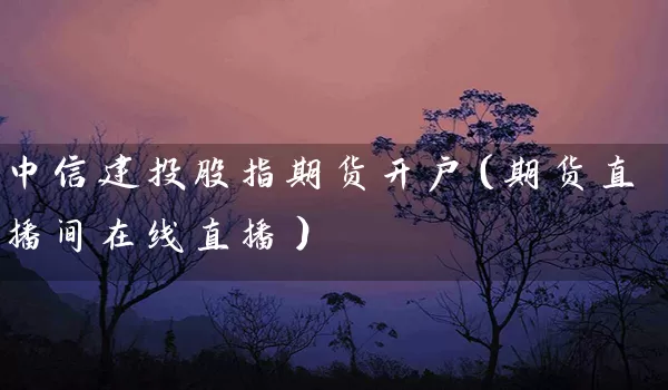 中信建投股指期货开户（期货直播间在线直播）_https://www.wushaosheng.com_豆粕期货_第1张