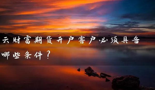 云财富期货开户客户必须具备哪些条件？_https://www.wushaosheng.com_期货直播间_第1张