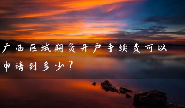 广西区域期货开户手续费可以申请到多少？_https://www.wushaosheng.com_期货开户_第1张